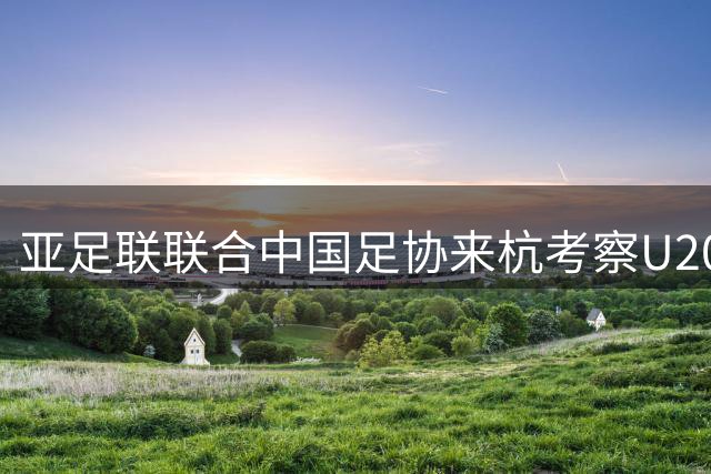 亚足联联合中国足协来杭考察U20亚洲杯赛事筹备情况
