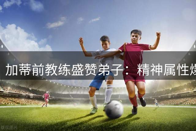 加蒂前教练盛赞弟子：精神属性爆棚的全能战士值得尤文首发