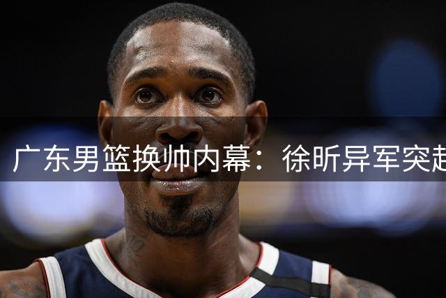 广东男篮换帅内幕：徐昕异军突起引爆更衣室信任危机