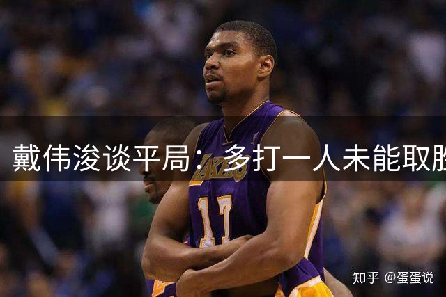 戴伟浚谈平局：多打一人未能取胜，备战间歇期提升进攻