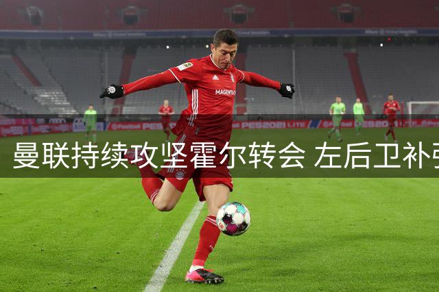 曼联持续攻坚霍尔转会 左后卫补强成首要任务