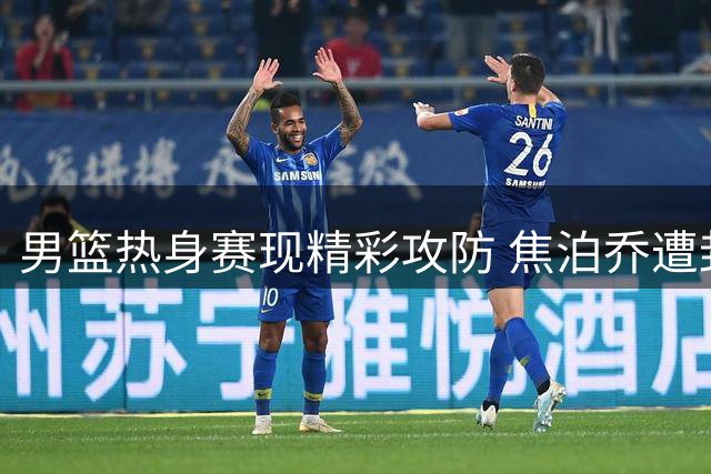 男篮热身赛现精彩攻防 焦泊乔遭封盖后新西兰打成2+1