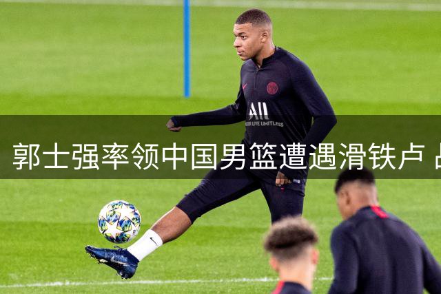 郭士强率领中国男篮遭遇滑铁卢 战术短板暴露无遗