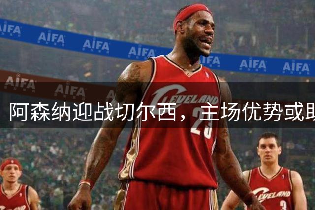 阿森纳迎战切尔西，主场优势或助枪手延续佳绩