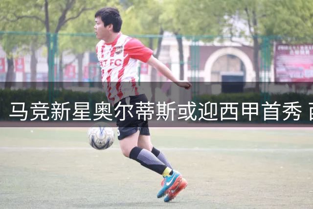 马竞新星奥尔蒂斯或迎西甲首秀 西蒙尼青睐有加