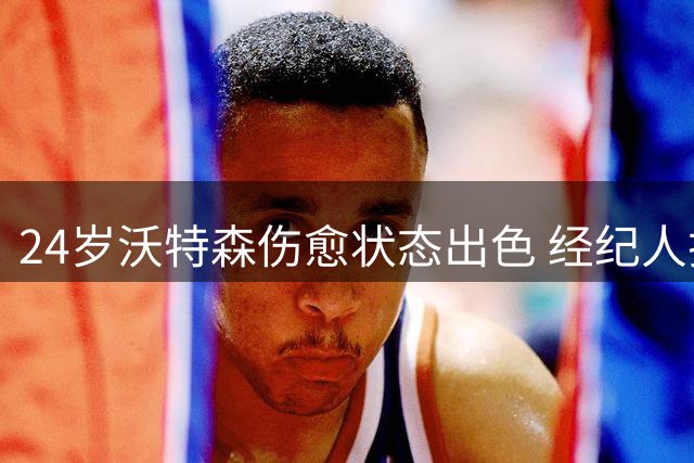 24岁沃特森伤愈状态出色 经纪人护航决定获业内认可